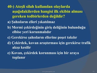 40-) Ateşli silah kullanılan olaylarda
   aşağıdakilerden hangisi ilk ekibin alması
   gereken tedbirlerden değildir?
a) Şahısların elleri yıkatılmaz
b) Mermi çekirdeğinin giriş deliğinin bulunduğu
   elbise yeri korunmalıdır
c) Gerekirse şahısların ellerine poşet takılır
d) Çekirdek, kovan araştırması için gerekirse trafik
   akışı kesilir
e) Kovan, çekirdek korunması için bir araya
   toplanır


                     www.gokayegitim.com               321
 
