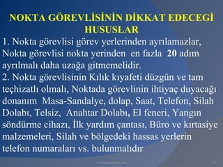 NOKTA GÖREVLİSİNİN DİKKAT EDECEGİ
                     HUSUSLAR
1. Nokta görevlisi görev yerlerinden ayrılamazlar,
Nokta görevlisi nokta yerinden en fazla 20 adım
ayrılmalı daha uzağa gitmemelidir.
2. Nokta görevlisinin Kılık kıyafeti düzgün ve tam
teçhizatlı olmalı, Noktada görevlinin ihtiyaç duyacağı
donanım Masa-Sandalye, dolap, Saat, Telefon, Silah
Dolabı, Telsiz, Anahtar Dolabı, El feneri, Yangın
söndürme cihazı, İlk yardım çantası, Büro ve kırtasiye
malzemeleri, Silah ve bölgedeki hassas yerlerin
telefon numaraları vs. bulunmalıdır
                       www.gokayegitim.com          33
 