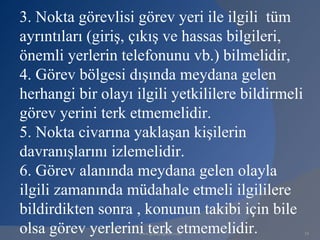 3. Nokta görevlisi görev yeri ile ilgili tüm
ayrıntıları (giriş, çıkış ve hassas bilgileri,
önemli yerlerin telefonunu vb.) bilmelidir,
4. Görev bölgesi dışında meydana gelen
herhangi bir olayı ilgili yetkililere bildirmeli
görev yerini terk etmemelidir.
5. Nokta civarına yaklaşan kişilerin
davranışlarını izlemelidir.
6. Görev alanında meydana gelen olayla
ilgili zamanında müdahale etmeli ilgililere
bildirdikten sonra , konunun takibi için bile
olsa görev yerlerini terk etmemelidir.
                    www.gokayegitim.com            34
 
