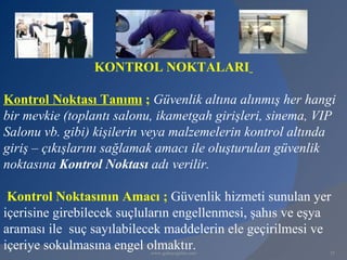 KONTROL NOKTALARI

Kontrol Noktası Tanımı ; Güvenlik altına alınmış her hangi
bir mevkie (toplantı salonu, ikametgah girişleri, sinema, VIP
Salonu vb. gibi) kişilerin veya malzemelerin kontrol altında
giriş – çıkışlarını sağlamak amacı ile oluşturulan güvenlik
noktasına Kontrol Noktası adı verilir.

 Kontrol Noktasının Amacı ; Güvenlik hizmeti sunulan yer
içerisine girebilecek suçluların engellenmesi, şahıs ve eşya
araması ile suç sayılabilecek maddelerin ele geçirilmesi ve
içeriye sokulmasına engel olmaktır.
                           www.gokayegitim.com             35
 