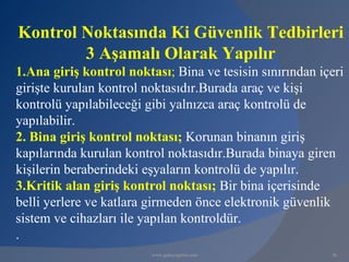 Kontrol Noktasında Ki Güvenlik Tedbirleri
        3 Aşamalı Olarak Yapılır
1.Ana giriş kontrol noktası; Bina ve tesisin sınırından içeri
girişte kurulan kontrol noktasıdır.Burada araç ve kişi
kontrolü yapılabileceği gibi yalnızca araç kontrolü de
yapılabilir.
2. Bina giriş kontrol noktası; Korunan binanın giriş
kapılarında kurulan kontrol noktasıdır.Burada binaya giren
kişilerin beraberindeki eşyaların kontrolü de yapılır.
3.Kritik alan giriş kontrol noktası; Bir bina içerisinde
belli yerlere ve katlara girmeden önce elektronik güvenlik
sistem ve cihazları ile yapılan kontroldür.
.
                         www.gokayegitim.com              36
 