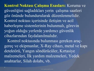 Kontrol Noktası Çalışma Esasları: Koruma ve
güvenliğini sağladıkları yerin çalışma saatleri
göz önünde bulundurularak düzenlenmelidir.
Kontrol noktası içerisinde iletişim ve acil
haberleşme sistemlerinin bulunmalı, görevin
yoğun olduğu yerlerde yardımcı güvenlik
cihazlarından faydalanılmalıdır.
  Kontrol noktasında bulunması gereken araç-
gereç ve ekipmanlar, X-Ray cihazı, metal ve kapı
detektörü, Yangın söndürücüler, Kırtasiye
malzemeleri, İlk yardım malzemeleri, Yedek
anahtarlar, Silah dolabı, vb.
.
                     www.gokayegitim.com           37
 