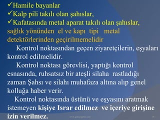 Hamile bayanlar
Kalp pili takılı olan şahıslar,
Kafatasında metal aparat takılı olan şahıslar,
sağlık yönünden el ve kapı tipi metal
detektörlerinden geçirilmemelidir
    Kontrol noktasından geçen ziyaretçilerin, eşyaları
kontrol edilmelidir.
    Kontrol noktası görevlisi, yaptığı kontrol
esnasında, ruhsatsız bir ateşli silaha rastladığı
zaman Şahsı ve silahı muhafaza altına alıp genel
kolluğa haber verir.
   Kontrol noktasında üstünü ve eşyasını aratmak
istemeyen kişiye Israr edilmez ve içeriye girişine
izin verilmez.        www.gokayegitim.com          38
 