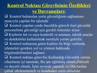 Kontrol Noktası Görevlisinin Özellikleri
           ve Davranışları;
 Kontrol bulunulan yerin güvenliğinin sağlanması
amacıyla yapılan bir işlemdir
 Kontrol yapılan yerde öncelikle görevli özel güvenlik
personelinin güvenliği için gerekli önlemler alınır.
 Kişilerin üst ve eşya kontrolü ve araması, teknik araçlar
ve dedektörler kullanılmak suretiyle yerine getirilir.
 Kontrol noktasına gelen kişilere ön bilgi verilerek,
izlemeleri gereken yol ve yöntem hakkında
bilgilendirilmeleri sağlanır.
 Kontrol noktası görevlisi Kullandığı Güvenlik sistem
cihazlarını iyi tanımalı, Bu işte eğitilmiş olmalı,Dikkatli
ve duyarlı olmalı, İşini severek yapmalı ve Olaylardan
çabuk etkilenmemeli ve kendinden emin olmalıdır
                         www.gokayegitim.com              39
 
