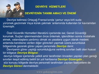 DEVRİYE HİZMETLERİ

                  DEVRİYENİN TANIMI AMACI VE ÖNEMİ

   Devriye kelimesi Ortaçağ Fransa’sında ‘çamur veya kirli suda
yürümek,gezinmek Veya kürek çekmek ‘anlamında kullanılan bir kavramdan
türemiştir.

    Özel Güvenlik Hizmetleri literatürü içerisinde ise; Genel Güvenliği
korumak, Suçları işlenmesinden önce önlemek, işlendikten sonra müdahale
etmek, vatandaşlara yardımcı olmak ve yasalara uygun olarak mesleki
anlamda kendisine verilen diğer görevleri yapmak üzere,sorumluluk
bölgesinde gezerek görev yapan personele Devriye denir.
    Devriyenin görev yaptığı sorumluluğuna verilmiş sınırları belli olan hususi
bir bölgeye Devriye Bölgesi ,
 devriye bölgesi içerisinde yetkili amir tarafından önceden yapılan plan gereği
sınırları tespit edilmiş belirli bir yol haritasına Devriye Güzergahı ,
 söz konusu bölgede devriye personeli tarafından yapılan faaliyetlere de
Devriye Görevi denmektedir.

                            www.gokayegitim.com                               4
 
