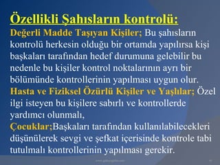 Özellikli Şahısların kontrolü:
Değerli Madde Taşıyan Kişiler; Bu şahısların
kontrolü herkesin olduğu bir ortamda yapılırsa kişi
başkaları tarafından hedef durumuna gelebilir bu
nedenle bu kişiler kontrol noktalarının ayrı bir
bölümünde kontrollerinin yapılması uygun olur.
Hasta ve Fiziksel Özürlü Kişiler ve Yaşlılar; Özel
ilgi isteyen bu kişilere sabırlı ve kontrollerde
yardımcı olunmalı,
Çocuklar;Başkaları tarafından kullanılabilecekleri
düşünülerek sevgi ve şefkat içerisinde kontrole tabi
tutulmalı kontrollerinin yapılması gerekir.
                     www.gokayegitim.com          41
 