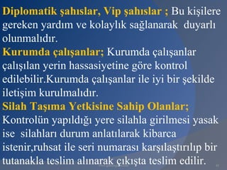Diplomatik şahıslar, Vip şahıslar ; Bu kişilere
gereken yardım ve kolaylık sağlanarak duyarlı
olunmalıdır.
Kurumda çalışanlar; Kurumda çalışanlar
çalışılan yerin hassasiyetine göre kontrol
edilebilir.Kurumda çalışanlar ile iyi bir şekilde
iletişim kurulmalıdır.
Silah Taşıma Yetkisine Sahip Olanlar;
Kontrolün yapıldığı yere silahla girilmesi yasak
ise silahları durum anlatılarak kibarca
istenir,ruhsat ile seri numarası karşılaştırılıp bir
tutanakla teslim alınarak çıkışta teslim edilir.
                      www.gokayegitim.com         42
 