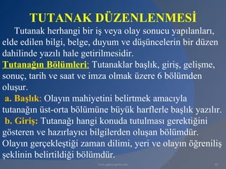 TUTANAK DÜZENLENMESİ
    Tutanak herhangi bir iş veya olay sonucu yapılanları,
elde edilen bilgi, belge, duyum ve düşüncelerin bir düzen
dahilinde yazılı hale getirilmesidir.
Tutanağın Bölümleri: Tutanaklar başlık, giriş, gelişme,
sonuç, tarih ve saat ve imza olmak üzere 6 bölümden
oluşur.
 a. Başlık: Olayın mahiyetini belirtmek amacıyla
tutanağın üst-orta bölümüne büyük harflerle başlık yazılır.
 b. Giriş: Tutanağı hangi konuda tutulması gerektiğini
gösteren ve hazırlayıcı bilgilerden oluşan bölümdür.
Olayın gerçekleştiği zaman dilimi, yeri ve olayın öğreniliş
şeklinin belirtildiği bölümdür.
                         www.gokayegitim.com             43
 