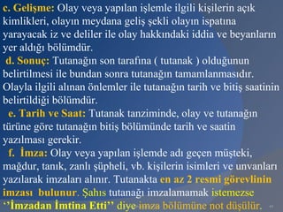 c. Gelişme: Olay veya yapılan işlemle ilgili kişilerin açık
kimlikleri, olayın meydana geliş şekli olayın ispatına
yarayacak iz ve deliler ile olay hakkındaki iddia ve beyanların
yer aldığı bölümdür.
 d. Sonuç: Tutanağın son tarafına ( tutanak ) olduğunun
belirtilmesi ile bundan sonra tutanağın tamamlanmasıdır.
Olayla ilgili alınan önlemler ile tutanağın tarih ve bitiş saatinin
belirtildiği bölümdür.
 e. Tarih ve Saat: Tutanak tanziminde, olay ve tutanağın
türüne göre tutanağın bitiş bölümünde tarih ve saatin
yazılması gerekir.
 f. İmza: Olay veya yapılan işlemde adı geçen müşteki,
mağdur, tanık, zanlı şüpheli, vb. kişilerin isimleri ve unvanları
yazılarak imzaları alınır. Tutanakta en az 2 resmi görevlinin
imzası bulunur. Şahıs tutanağı imzalamamak istemezse
‘’İmzadan İmtina Etti’’ diye imza bölümüne not düşülür.
                             www.gokayegitim.com                44
 