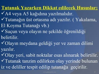 Tutanak Yazarken Dikkat edilecek Hususlar;
A4 veya A5 kağıdına yazılmalıdır.
Tutanağın üst ortasına adı yazılır. ( Yakalama,
El Koyma Tutanağı vb.)
Suçun veya olayın ne şekilde öğrenildiği
belirtilir.
Olayın meydana geldiği yer ve zaman dilimi
yazılır.
Olay yeri, sabit noktalar esas alınarak belirtilir.
Tutanak tanzim edilirken olay yerinde bulunan
iz ve deliller tespit edilip tutanağa geçirilir.
                      www.gokayegitim.com        45
 