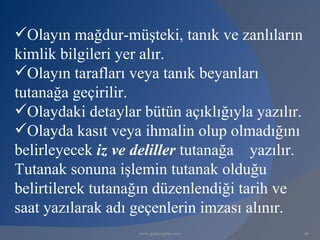 Olayın mağdur-müşteki, tanık ve zanlıların
kimlik bilgileri yer alır.
Olayın tarafları veya tanık beyanları
tutanağa geçirilir.
Olaydaki detaylar bütün açıklığıyla yazılır.
Olayda kasıt veya ihmalin olup olmadığını
belirleyecek iz ve deliller tutanağa yazılır.
Tutanak sonuna işlemin tutanak olduğu
belirtilerek tutanağın düzenlendiği tarih ve
saat yazılarak adı geçenlerin imzası alınır.
                   www.gokayegitim.com          46
 