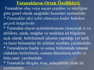 Tutanakların Ortak Özellikleri;
 Tutanaklar olay veya suçun çeşidine ve niteliğine
göre genel olarak aşağıdaki hususları içermelidir:
* Tutanaklar aksi sabit oluncaya kadar hukuken
geçerli belgelerdir.
* Tutanakta olayın aydınlatılmasına yarayacak iz ve
delillere, sanık, mağdur ve tanıklara ait bilgilerin
açık olarak belirlenmeli işlemin yapıldığı yer tarih
ve hazır bulunanlar ile sıfatları mutlaka yazılmalıdır.
* Tutanakların başlık ve sonuç bölümünde tutanak
oldukları belirtilmeli, sonuna düzenleniş tarihi ve
bitiş saati yazılmalıdır.
* Tutanaklar düzgün, kısa, anlaşılabilir ifade ile
yazılmalıdır.          www.gokayegitim.com           47
 
