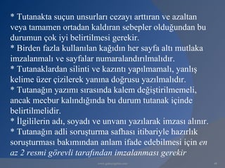* Tutanakta suçun unsurları cezayı arttıran ve azaltan
veya tamamen ortadan kaldıran sebepler olduğundan bu
durumun çok iyi belirtilmesi gerekir.
* Birden fazla kullanılan kağıdın her sayfa altı mutlaka
imzalanmalı ve sayfalar numaralandırılmalıdır.
* Tutanaklardan silinti ve kazıntı yapılmamalı, yanlış
kelime üzer çizilerek yanına doğrusu yazılmalıdır.
* Tutanağın yazımı sırasında kalem değiştirilmemeli,
ancak mecbur kalındığında bu durum tutanak içinde
belirtilmelidir.
* İlgililerin adı, soyadı ve unvanı yazılarak imzası alınır.
* Tutanağın adli soruşturma safhası itibariyle hazırlık
soruşturması bakımından anlam ifade edebilmesi için en
az 2 resmi görevli tarafından imzalanması gerekir
                          www.gokayegitim.com                  48
 