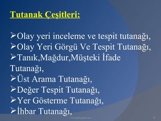 Tutanak Çeşitleri:

Olay yeri inceleme ve tespit tutanağı,
Olay Yeri Görgü Ve Tespit Tutanağı,
Tanık,Mağdur,Müşteki İfade
Tutanağı,
Üst Arama Tutanağı,
Değer Tespit Tutanağı,
Yer Gösterme Tutanağı,
İhbar Tutanağı,
                www.gokayegitim.com       49
 