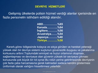 DEVRİYE HİZMETLERİ

    Gelişmiş ülkelerde polisin hizmet verdiği alanlar içerisinde en
fazla personelin istihdam edildiği alandır.

                            ABD…………….%65
                            Kanada………...%64
                            İngiltere………..%56
                            Avustralya…….%54
                            Japonya……….%40
                            Türkiye………...%30

   Kararlı,görev bölgesinde kolayca ve sıkça görülen ve hareket yeteneği
yüksek olan bir devriye sistemi suçlunun güvensizlik duygusu ve yakalanma
korkusunu arttırır.Toplumdaki emniyet ve huzur ortamının oluşması,
sağlamlaşması ve devriyeye olan güvenin yüksek bir seviyeye çıkması
konusunda çok büyük bir rol oynar.Bu rolün yerine getirilmesinde devriyenin
çok fazla çaba harcamasına gerek kalmadan sadece kendini göstermesi
üniformalı olarak varlığını hissettirmesi yeterlidir.
                                www.gokayegitim.com                           5
 