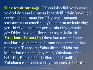 Olay tespit tutanağı; Olayın işlendiği yerin genel
ve özel durumu ile suçun iz ve delillerinin kaydı için
tanzim edilen tutanaktır.Olay tespit tutanağı
soruşturmanın temelini teşkil eder bu nedenle olay
yeri titizlikle incelenir görevlinin olay yerinde
gördükleri iz ve delillerin tutanakta belirtilir.
Yakalama Tutanağı; Olaya karışan sanık veya
sanıkların yakalanması durumunda tanzim edilen
tutanaktır.Tutanakta; Şahıs direndiği için zor
kullanılmışsa tutanağa yazılır, Yakalama sebebi
belirtilir, Elde edilen delillerden bahsedilir,
Yakalama esnasında şahıs yaralanmışsa belirtilir
                      www.gokayegitim.com           51
 