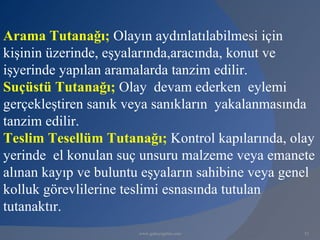 Arama Tutanağı; Olayın aydınlatılabilmesi için
kişinin üzerinde, eşyalarında,aracında, konut ve
işyerinde yapılan aramalarda tanzim edilir.
Suçüstü Tutanağı; Olay devam ederken eylemi
gerçekleştiren sanık veya sanıkların yakalanmasında
tanzim edilir.
Teslim Tesellüm Tutanağı; Kontrol kapılarında, olay
yerinde el konulan suç unsuru malzeme veya emanete
alınan kayıp ve buluntu eşyaların sahibine veya genel
kolluk görevlilerine teslimi esnasında tutulan
tutanaktır.
                       www.gokayegitim.com         52
 