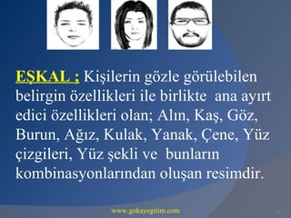 EŞKAL ; Kişilerin gözle görülebilen
belirgin özellikleri ile birlikte ana ayırt
edici özellikleri olan; Alın, Kaş, Göz,
Burun, Ağız, Kulak, Yanak, Çene, Yüz
çizgileri, Yüz şekli ve bunların
kombinasyonlarından oluşan resimdir.

                www.gokayegitim.com           57
 