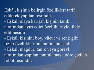 Eşkâl, kişinin belirgin özellikleri tarif
edilerek yapılan resimdir.
- Eşkâl, olaya karışan kişinin tanık
tarafından ayırt edici özellikleriyle ifade
edilmesidir.
- Eşkâl, kişinin; boy, vücut ve renk gibi
fiziki özelliklerinin tanımlanmasıdır.
- Eşkâl; mağdur, tanık veya görevli
tarafından yapılan tanımlamaya göre çizilen
robot resmidir.
                   www.gokayegitim.com        58
 