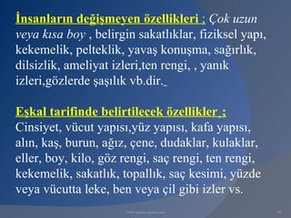 İnsanların değişmeyen özellikleri ; Çok uzun
veya kısa boy , belirgin sakatlıklar, fiziksel yapı,
kekemelik, pelteklik, yavaş konuşma, sağırlık,
dilsizlik, ameliyat izleri,ten rengi, , yanık
izleri,gözlerde şaşılık vb.dir.

Eşkal tarifinde belirtilecek özellikler¸;
Cinsiyet, vücut yapısı,yüz yapısı, kafa yapısı,
alın, kaş, burun, ağız, çene, dudaklar, kulaklar,
eller, boy, kilo, göz rengi, saç rengi, ten rengi,
kekemelik, sakatlık, topallık, saç kesimi, yüzde
veya vücutta leke, ben veya çil gibi izler vs.
                       www.gokayegitim.com             59
 