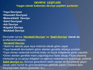 DEVRİYE ÇEŞİTLERİ
           Yaygın olarak kullanılan devriye çeşitleri şunlardır;

•Yaya Devriyesi
•Otomobil Devriyesi
•Motorsikletli Devriye
•Sahil Devriyesi
•Atlı Devriye
•Köpekli Devriye
•Bisikletli Devriye

Devriyeler ayrıca ‘Hareketli Devriye’ ve ‘Sabit Devriye’ olarak da
sınıflandırılmaktadır.
 Hareketli Devriye
• Belirli bir alanda yaya veya motorize olarak görev yapar.
•Yaya hareketli devriyelerin görev alanları genelde oldukça sınırlıdır.
•Yaya olması nedeniyle kontrolü kolay ve küçük bölgelerde görev yaparlar.
•Görev alanları genelde insan yoğunluğunun fazla olduğu Pazar,alışveriş
merkezleri,iş ve sanayi bölgeleri ve eğlence mekanlarının bulunduğu yerlerdir.
Sabit devriye ise; Devriye görevlisinin belirli zaman ve durumlarda geçici
olarak sabit hizmet ile görevlendirilmesi şeklinde yapılır.(Toplantı,Spor
Karşılaşmaları,Sahne gösterileri vb.)
                                  www.gokayegitim.com                      6
 