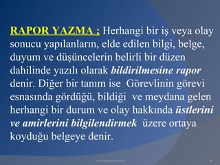 RAPOR YAZMA ; Herhangi bir iş veya olay
sonucu yapılanların, elde edilen bilgi, belge,
duyum ve düşüncelerin belirli bir düzen
dahilinde yazılı olarak bildirilmesine rapor
denir. Diğer bir tanım ise Görevlinin görevi
esnasında gördüğü, bildiği ve meydana gelen
herhangi bir durum ve olay hakkında üstlerini
ve amirlerini bilgilendirmek üzere ortaya
koyduğu belgeye denir.
                   www.gokayegitim.com      60
 