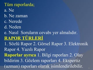 Tüm raporlarda;
a. Ne
b. Ne zaman
c. Nerede
d. Neden
e. Nasıl Soruların cevabı yer almalıdır.
RAPOR TÜRLERİ
1. Sözlü Rapor 2. Görsel Rapor 3. Elektronik
Rapor 4. Yazılı Rapor
Raporlar ayrıca 1. Bilgi raporları 2. Olay
bildirim 3. Gözlem raporları 4. Ekspertiz
(uzman) raporları olarak isimlendirilebilir.
                  www.gokayegitim.com          61
 