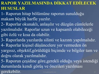RAPOR YAZILMASINDA DİKKAT EDİLECEK
HUSUSLAR
1- Raporun hitap bölümüne raporun sunulduğu
makam büyük harfle yazılır.
2- Raporlar okunaklı, anlaşılır ve düzgün cümlelerle
yazılmalıdır. Raporlar uzun ve kapsamlı olabileceği
gibi özlü ve kısa da olabilir.
3- Raporlarda yazılarda silinti ve kazıntı yapılmalıdır.
4- Raporlar kişisel düşüncelere yer vermeden ön
yargısız, objektif,görüldüğü biçimde ve bilgiler tam ve
doğru olarak yazılmalıdır.
5- Raporun çeşidine göre,gerekli olduğu veya istendiği
durumlarda kendi görüş ve önerileri yazılması
gerekebilir.            www.gokayegitim.com          62
 