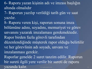 6- Raporu yazan kişinin adı ve imzası başlığın
altında olmalıdır
7- Raporun yazılıp verildiği tarih gün ve saat
yazılır.
8- Raporu veren kişi, raporun sonuna imza
bölümüne adını, soyadını, memuriyet ve görev
unvanını yazarak imzalaması gerekmektedir.
Rapor birden fazla görevli tarafından
düzenlendiğinde müşterek rapor olduğu belirtilir
ve her görevlinin adı soyadı, unvanı ve
imzalanması gerekir.
Raporlar genelde 2 suret tanzim edilir. Raporun
bir sureti ilgili yere verilir bir sureti de raporu
yazanda kalır.        www.gokayegitim.com             63
 