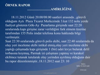 ÖRNEK RAPOR
          …………………AMİRLİĞİNE

     18.11.2012 Günü 20:00/08:00 saatleri arasında , görevli
olduğum Aytı Plaza Ticaret Merkezinde 3.kat 132 nolu yerde
faaliyet gösteren Gök-Ay Pazarlama girişinde saat 22:20
sıralarında kapı girişine zarar verildiğini fark etmem üzerine
tarafımdan 155 Polis imdat telefona konu hakkında bilgi
verilmiştir.
Saat 22:30 sıralarında görevli polis ekibi, saat 22:40 sıralarında da
olay yeri inceleme ekibi intikal etmiş,olay yeri inceleme ekibi
yaptığı çalışmada kapı girişinde 1 (bir) adet levye bularak delil
torbasına koymuş, Parmak izi çalışması yapmış ve karakol
ekibince tutanak tutularak olay yerinden ayrılmış olduğuna dair
bu rapor düzenlenmiştir..18.11.2012 saat 23: 10
                                                             İMZA
                                                       İSİM VE SOYADI

                                                           ÜNVAN
                             www.gokayegitim.com                        64
 