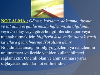 NOT ALMA ; Görme, koklama, dokunma, duyma
ve tat alma organlarımızla hafızamızda algılanan
veya bir olay veya görevle ilgili ileride rapor veya
tutanak tutmak için bilgilerin kısa ve öz olarak yazılı
kayıtlara geçirilmesine Not Alma denir.
Not almada amaç, bir bilgiyi, gözlemi ya da izlenimi
unutmamayı ve ileride yeniden kullanabilmeyi
sağlamaktır. Önemli olan ve anımsanması yarar
sağlayacak noktalar not edilmelidir.
                        www.gokayegitim.com           65
 