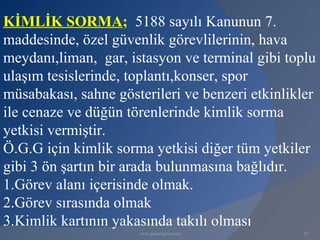 KİMLİK SORMA; 5188 sayılı Kanunun 7.
maddesinde, özel güvenlik görevlilerinin, hava
meydanı,liman, gar, istasyon ve terminal gibi toplu
ulaşım tesislerinde, toplantı,konser, spor
müsabakası, sahne gösterileri ve benzeri etkinlikler
ile cenaze ve düğün törenlerinde kimlik sorma
yetkisi vermiştir.
Ö.G.G için kimlik sorma yetkisi diğer tüm yetkiler
gibi 3 ön şartın bir arada bulunmasına bağlıdır.
1.Görev alanı içerisinde olmak.
2.Görev sırasında olmak
3.Kimlik kartının yakasında takılı olması
                      www.gokayegitim.com         67
 