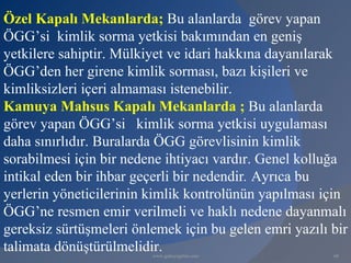 Özel Kapalı Mekanlarda; Bu alanlarda görev yapan
ÖGG’si kimlik sorma yetkisi bakımından en geniş
yetkilere sahiptir. Mülkiyet ve idari hakkına dayanılarak
ÖGG’den her girene kimlik sorması, bazı kişileri ve
kimliksizleri içeri almaması istenebilir.
Kamuya Mahsus Kapalı Mekanlarda ; Bu alanlarda
görev yapan ÖGG’si kimlik sorma yetkisi uygulaması
daha sınırlıdır. Buralarda ÖGG görevlisinin kimlik
sorabilmesi için bir nedene ihtiyacı vardır. Genel kolluğa
intikal eden bir ihbar geçerli bir nedendir. Ayrıca bu
yerlerin yöneticilerinin kimlik kontrolünün yapılması için
ÖGG’ne resmen emir verilmeli ve haklı nedene dayanmalı
gereksiz sürtüşmeleri önlemek için bu gelen emri yazılı bir
talimata dönüştürülmelidir.
                         www.gokayegitim.com            68
 