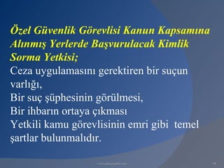 Özel Güvenlik Görevlisi Kanun Kapsamına
Alınmış Yerlerde Başvurulacak Kimlik
Sorma Yetkisi;
Ceza uygulamasını gerektiren bir suçun
varlığı,
Bir suç şüphesinin görülmesi,
Bir ihbarın ortaya çıkması
Yetkili kamu görevlisinin emri gibi temel
şartlar bulunmalıdır.

                 www.gokayegitim.com        69
 
