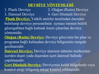 DEVRİYE YÖNTEMLERİ
1. Planlı Devriye            2. Olağan (Rutin) Devriye
3. Dairesel Devriye          4. Geri Dönüşlü Devriye
 Planlı Devriye; Yetkili amirler tarafından önceden
belirlenip devriye personelinin uyması istenen belirli
güzergahlara bağlı kalmak üzere çıkarılan devriye
yöntemidir.
Olağan (Rutin) Devriye; Devriye görevinin bir plan ve
programa bağlı kalmadan devriye bölgesinin rastgele
gezilmesidir.
Dairesel Devriye; Devriye alanının tahmini merkezden
içerden dışarı yada dışarıdan içeri dairesel halinde
yapılmasıdır.
Geri Dönüşlü Devriye; Devriyenin kritik bölgelerde veya
kontrol ettiği bölgenin tekrar kontrol edilmesidir.
                      www.gokayegitim.com                 7
 