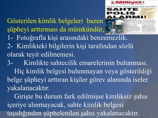 Gösterilen kimlik belgeleri bazen
şüpheyi arttırması da mümkündür,
1- Fotoğrafla kişi arasındaki benzemezlik.
2- Kimlikteki bilgilerin kişi tarafından sözlü
olarak teyit edilmemesi.
3-    Kimlikte sahtecilik emarelerinin bulunması.
   Hiç kimlik belgesi bulunmayan veya gösterildiği
belge şüpheyi arttıran kişiler görev alanında iseler
yakalanacaktır.
   Girişte bu durum fark edilmişse kimliksiz şahıs
içeriye alınmayacak, sahte kimlik belgesi
taşıdığından şüphelenilen şahıs yakalanacaktır.
                      www.gokayegitim.com          71
 