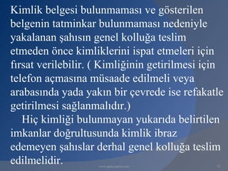Kimlik belgesi bulunmaması ve gösterilen
belgenin tatminkar bulunmaması nedeniyle
yakalanan şahısın genel kolluğa teslim
etmeden önce kimliklerini ispat etmeleri için
fırsat verilebilir. ( Kimliğinin getirilmesi için
telefon açmasına müsaade edilmeli veya
arabasında yada yakın bir çevrede ise refakatle
getirilmesi sağlanmalıdır.)
   Hiç kimliği bulunmayan yukarıda belirtilen
imkanlar doğrultusunda kimlik ibraz
edemeyen şahıslar derhal genel kolluğa teslim
edilmelidir.        www.gokayegitim.com        72
 