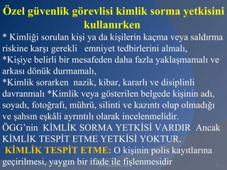 Özel güvenlik görevlisi kimlik sorma yetkisini
                kullanırken
* Kimliği sorulan kişi ya da kişilerin kaçma veya saldırma
riskine karşı gerekli emniyet tedbirlerini almalı,
*Kişiye belirli bir mesafeden daha fazla yaklaşmamalı ve
arkası dönük durmamalı,
*Kimlik sorarken nazik, kibar, kararlı ve disiplinli
davranmalı *Kimlik veya gösterilen belgede kişinin adı,
soyadı, fotoğrafı, mührü, silinti ve kazıntı olup olmadığı
ve şahsın eşkâli ayrıntılı olarak incelenmelidir.
ÖGG’nin KİMLİK SORMA YETKİSİ VARDIR Ancak
KİMLİK TESPİT ETME YETKİSİ YOKTUR.
 KİMLİK TESPİT ETME: O kişinin polis kayıtlarına
geçirilmesi, yaygın bir ifade ile fişlenmesidir
                         www.gokayegitim.com            73
 