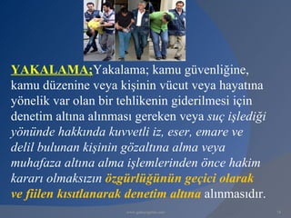 YAKALAMA;Yakalama; kamu güvenliğine,
kamu düzenine veya kişinin vücut veya hayatına
yönelik var olan bir tehlikenin giderilmesi için
denetim altına alınması gereken veya suç işlediği
yönünde hakkında kuvvetli iz, eser, emare ve
delil bulunan kişinin gözaltına alma veya
muhafaza altına alma işlemlerinden önce hakim
kararı olmaksızın özgürlüğünün geçici olarak
ve fiilen kısıtlanarak denetim altına alınmasıdır.
                      www.gokayegitim.com            74
 