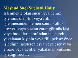 Meşhud Suç (Suçüstü Hali):
İşlenmekte olan suçu veya henüz
işlenmiş olan fiil veya fiilin
işlenmesinden hemen sonra kolluk
kuvveti veya suçtan zarar görmüş kişi
veya başkaları tarafından izlenerek
yakalanan kişinin veya fiili pek az önce
işlediğini gösteren eşya veya eser veya
emare veya deliller yakalanan kimsenin
işlediği suçtur. www.gokayegitim.com       77
 