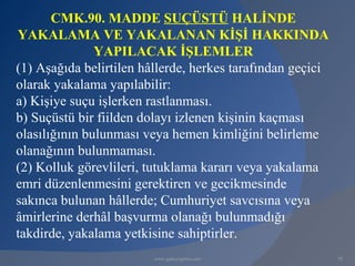 CMK.90. MADDE SUÇÜSTÜ HALİNDE
YAKALAMA VE YAKALANAN KİŞİ HAKKINDA
               YAPILACAK İŞLEMLER
(1) Aşağıda belirtilen hâllerde, herkes tarafından geçici
olarak yakalama yapılabilir:
a) Kişiye suçu işlerken rastlanması.
b) Suçüstü bir fiilden dolayı izlenen kişinin kaçması
olasılığının bulunması veya hemen kimliğini belirleme
olanağının bulunmaması.
(2) Kolluk görevlileri, tutuklama kararı veya yakalama
emri düzenlenmesini gerektiren ve gecikmesinde
sakınca bulunan hâllerde; Cumhuriyet savcısına veya
âmirlerine derhâl başvurma olanağı bulunmadığı
takdirde, yakalama yetkisine sahiptirler.
                         www.gokayegitim.com                78
 