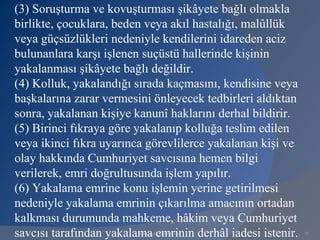 (3) Soruşturma ve kovuşturması şikâyete bağlı olmakla
birlikte, çocuklara, beden veya akıl hastalığı, malûllük
veya güçsüzlükleri nedeniyle kendilerini idareden aciz
bulunanlara karşı işlenen suçüstü hallerinde kişinin
yakalanması şikâyete bağlı değildir.
(4) Kolluk, yakalandığı sırada kaçmasını, kendisine veya
başkalarına zarar vermesini önleyecek tedbirleri aldıktan
sonra, yakalanan kişiye kanunî haklarını derhal bildirir.
(5) Birinci fıkraya göre yakalanıp kolluğa teslim edilen
veya ikinci fıkra uyarınca görevlilerce yakalanan kişi ve
olay hakkında Cumhuriyet savcısına hemen bilgi
verilerek, emri doğrultusunda işlem yapılır.
(6) Yakalama emrine konu işlemin yerine getirilmesi
nedeniyle yakalama emrinin çıkarılma amacının ortadan
kalkması durumunda mahkeme, hâkim veya Cumhuriyet
savcısı tarafından yakalama emrinin derhâl iadesi istenir.
                         www.gokayegitim.com                 79
 
