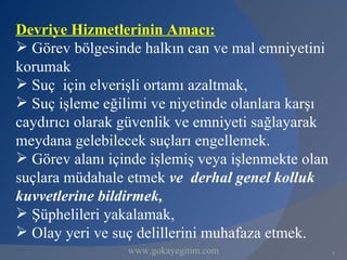 Devriye Hizmetlerinin Amacı:
 Görev bölgesinde halkın can ve mal emniyetini
korumak
 Suç için elverişli ortamı azaltmak,
 Suç işleme eğilimi ve niyetinde olanlara karşı
caydırıcı olarak güvenlik ve emniyeti sağlayarak
meydana gelebilecek suçları engellemek.
 Görev alanı içinde işlemiş veya işlenmekte olan
suçlara müdahale etmek ve derhal genel kolluk
kuvvetlerine bildirmek,
 Şüphelileri yakalamak,
 Olay yeri ve suç delillerini muhafaza etmek.
                 www.gokayegitim.com                8
 
