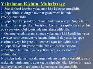 Yakalanan Kişinin Muhafazası;
1. Suç şüphesi üzerine yakalanan kişi kelepçelenmelidir.
2. Şüphelinin saldırgan tavırlar göstermesi halinde
kelepçelenmelidir.
3. Şüpheliye karşı saldırı ihtimali bulunması veya Şüphelinin
tanık olmaması gereken bir işlem, konuşma yapılacaksa ayrı bir
oda veya otomobil içerisinde muhafaza edilebilir.
4. Önleme yakalamasına sonucu yakalanan kişi kendisine veya
çevreye zarar vermiyor ve kaçma ihtimali de yoksa kelepçe
takılması veya bir yere kilitlenmesi aşırı bir tedbir olur.
5. Şüpheli ayrı bir yerde muhafaza edilecekse personel
nezaretinde tutulmalı ya da yetkililerce sık sık kontrol
edilmelidir.
6. Birden fazla kişi yakalanmışsa olayın tarafları kesinlikle aynı
mekanda tutulmamalı, aynı suçun şüphelisi olan kişiler bir arada
tutuluyorsa kendi aralarında konuşmaları önlenmelidir.
                            www.gokayegitim.com                 80
 