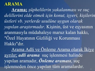 ARAMA
    Arama; şüphelilerin yakalanması ve suç
delillerini elde etmek için konut, işyeri, kişilerin
üstleri vb. yerlerde usulüne uygun olarak
yapılan araştırmadır. Kişinin, üst ve eşyasının
aranmasıyla müdahaleye maruz kalan hakkı,
"Özel Hayatının Gizliliği ve Korunması
Hakkı"dır.
    Arama Adli ve Önleme Arama olarak İkiye
ayrılır; adli arama suç işlenmesi halinde
yapılan aramadır, Önleme araması, suç
işlenmeden önce yapılan tüm aramalardır.
                     www.gokayegitim.com         82
 