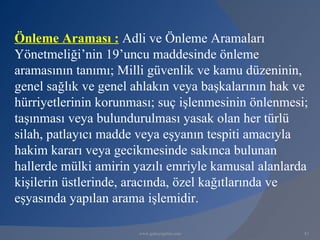 Önleme Araması : Adli ve Önleme Aramaları
Yönetmeliği’nin 19’uncu maddesinde önleme
aramasının tanımı; Milli güvenlik ve kamu düzeninin,
genel sağlık ve genel ahlakın veya başkalarının hak ve
hürriyetlerinin korunması; suç işlenmesinin önlenmesi;
taşınması veya bulundurulması yasak olan her türlü
silah, patlayıcı madde veya eşyanın tespiti amacıyla
hakim kararı veya gecikmesinde sakınca bulunan
hallerde mülki amirin yazılı emriyle kamusal alanlarda
kişilerin üstlerinde, aracında, özel kağıtlarında ve
eşyasında yapılan arama işlemidir.

                      www.gokayegitim.com            83
 