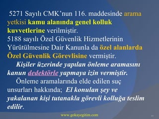 5271 Sayılı CMK’nun 116. maddesinde arama
yetkisi kamu alanında genel kolluk
kuvvetlerine verilmiştir.
5188 sayılı Özel Güvenlik Hizmetlerinin
Yürütülmesine Dair Kanunla da özel alanlarda
Özel Güvenlik Görevlisine vermiştir.
   Kişiler üzerinde yapılan önleme aramasını
kanun dedektörle yapmaya izin vermiştir.
   Önleme aramalarında elde edilen suç
unsurları hakkında; El konulan şey ve
yakalanan kişi tutanakla görevli kolluğa teslim
edilir.
                  www.gokayegitim.com             84
 