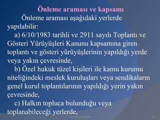 Önleme araması ve kapsamı
      Önleme araması aşağıdaki yerlerde
yapılabilir:
   a) 6/10/1983 tarihli ve 2911 sayılı Toplantı ve
Gösteri Yürüyüşleri Kanunu kapsamına giren
toplantı ve gösteri yürüyüşlerinin yapıldığı yerde
veya yakın çevresinde,
   b) Özel hukuk tüzel kişileri ile kamu kurumu
niteliğindeki meslek kuruluşları veya sendikaların
genel kurul toplantılarının yapıldığı yerin yakın
çevresinde,
   c) Halkın topluca bulunduğu veya
toplanabileceği yerlerde,
                     www.gokayegitim.com             85
 