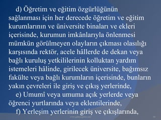 d) Öğretim ve eğitim özgürlüğünün
sağlanması için her derecede öğretim ve eğitim
kurumlarının ve üniversite binaları ve ekleri
içerisinde, kurumun imkânlarıyla önlenmesi
mümkün görülmeyen olayların çıkması olasılığı
karşısında rektör, acele hâllerde de dekan veya
bağlı kuruluş yetkililerinin kolluktan yardım
istemeleri hâlinde, girilecek üniversite, bağımsız
fakülte veya bağlı kurumların içerisinde, bunların
yakın çevreleri ile giriş ve çıkış yerlerinde,
   e) Umumî veya umuma açık yerlerde veya
öğrenci yurtlarında veya eklentilerinde,
   f) Yerleşim yerlerinin giriş ve çıkışlarında,
                     www.gokayegitim.com             86
 