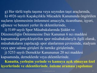 g) Her türlü toplu taşıma veya seyreden taşıt araçlarında,
   h) 4926 sayılı Kaçakçılıkla Mücadele Kanununda öngörülen
suçların işlenmesinin önlenmesi amacıyla, ticarethane, işyeri,
eğlence ve benzeri yerler ile eklentilerinde,
   i) 5149 sayılı Spor Müsabakalarında Şiddet ve
Düzensizliğin Önlenmesine Dair Kanunun 6 ncı maddesi
kapsamında gerçekleştirilen spor müsabakalarıyla ilgili olarak,
müsabakaların yapılacağı spor alanlarının çevresinde, stadyum
veya spor salonu girişleri ile turnike girişlerinde,
   j) 5253 sayılı Dernekler Kanununun 20 nci maddesi
kapsamında, derneklerde veya eklentilerinde.
   Konutta, yerleşim yerinde ve kamuya açık olmayan özel
işyerlerinde ve eklentilerinde. önleme araması yapılamaz
                           www.gokayegitim.com              87
 